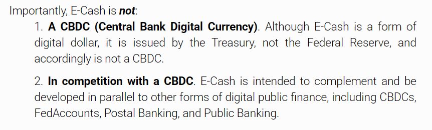 A screenshot from ecashact.us that says: "Importantly, E-Cash is not:
1. A CBDC (Central Bank Digital Currency). Although E-Cash is a form of digital dollar, it is issued by the Treasury, not the Federal Reserve, and accordingly is not a CBDC.
2. In competition with a CBDC. E-Cash is intended to complement and be developed in parallel to other forms of digital public finance, including CBDCs, FedAccounts, Postal Banking, and Public Banking."