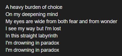 lyrics:
A heavy burden of choice
On my deepening mind
My eyes are wide from both fear and from wonder
I see my way but I'm lost
In this straight labyrinth
I'm drowning in paradox
I'm drowning in paradox