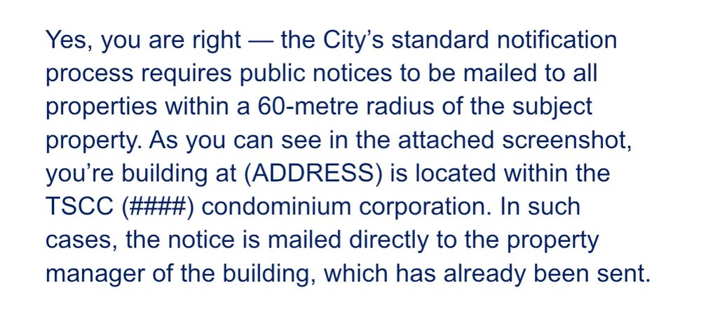 Yes, you are right — the City’s standard notification process requires public notices to be mailed to all properties within a 60-metre radius of the subject property. As you can see in the attached screenshot, you’re building at (ADDRESS) is located within the TSCC (####) condominium corporation. In such cases, the notice is mailed directly to the property manager of the building, which has already been sent.