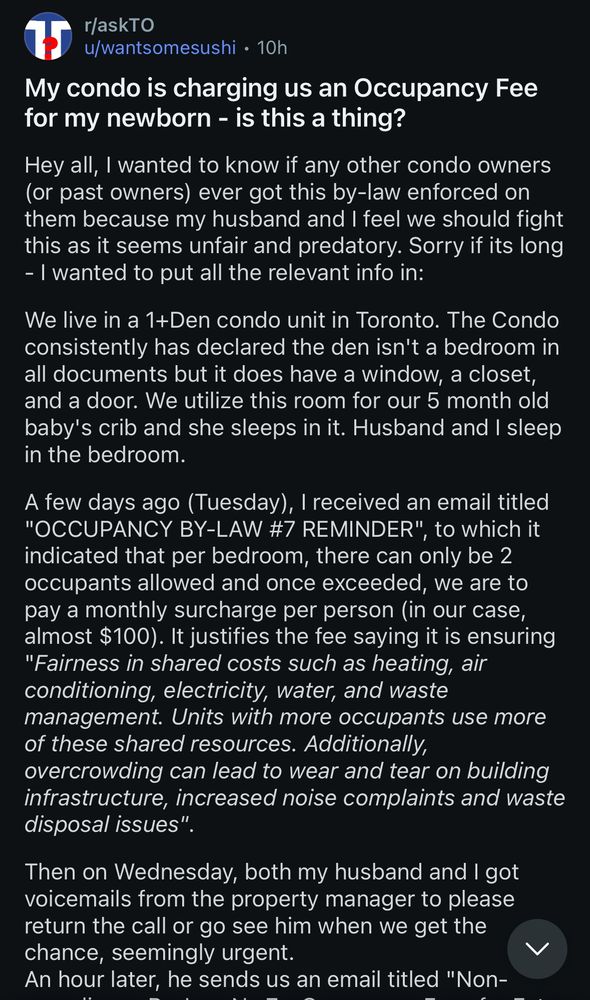 r/askTO
u/wantsomesushi • 10h
My condo is charging us an Occupancy Fee for my newborn - is this a thing?
Hey all, I wanted to know if any other condo owners (or past owners) ever got this by-law enforced on them because my husband and I feel we should fight this as it seems unfair and predatory. Sorry if its long
- I wanted to put all the relevant info in:
We live in a 1+Den condo unit in Toronto. The Condo consistently has declared the den isn't a bedroom in all documents but it does have a window, a closet, and a door. We utilize this room for our 5 month old baby's crib and she sleeps in it. Husband and I sleep in the bedroom.
A few days ago (Tuesday), I received an email titled
"OCCUPANCY BY-LAW #7 REMINDER",
, to which it
indicated that per bedroom, there can only be 2 occupants allowed and once exceeded, we are to pay a monthly surcharge per person (in our case, almost $100). It justifies the fee saying it is ensuring
"Fairness in shared costs such as heating, air conditioning, electricity, water, and waste management. Units with more occupants use more of these shared resources. Additionally,
overcrowding can lead to wear and tear on building infrastructure, increased noise complaints and waste disposal issues".
Then on Wednesday, both my husband and I got voicemails from the property manager to please return the call or go see him when we get the chance, seemingly urgent.
An hour later, he sends us an email titled…