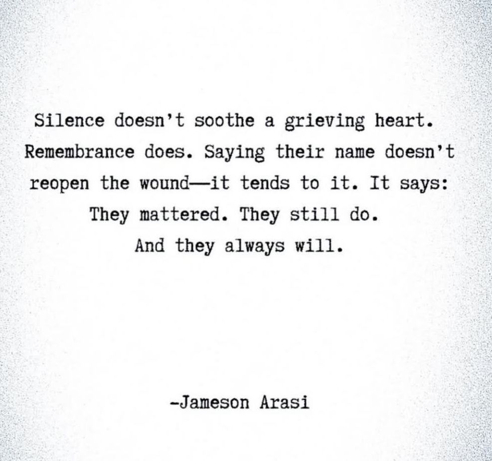 A quote. The text reads:

Silence doesn't soothe a grieving heart.
Remembrance does. Saying their name doesn't reopen the wound - it tends to it. It says: They mattered. They still do.
And they always will. - Jameson Arasi

