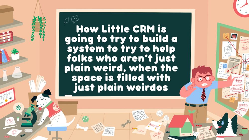 A colorful illustration of a lab, with the text “How Little CRM is going to try to build a system to try to help folks who aren’t just plain weird, when the space is filled with just plain weirdos” on a chalkboard in the center on the left: Buffy, a white dog, is looking at a bug under a microscope. A vest on Buffy reads “bug inspector.” To the right, a man frantically tries to explain a technical concept to a herding dog, Kira. There is a mishmash of technical ideas strewn about the cork board next to the man (who is holding a cigarette), most of which is hastily scribbled in.