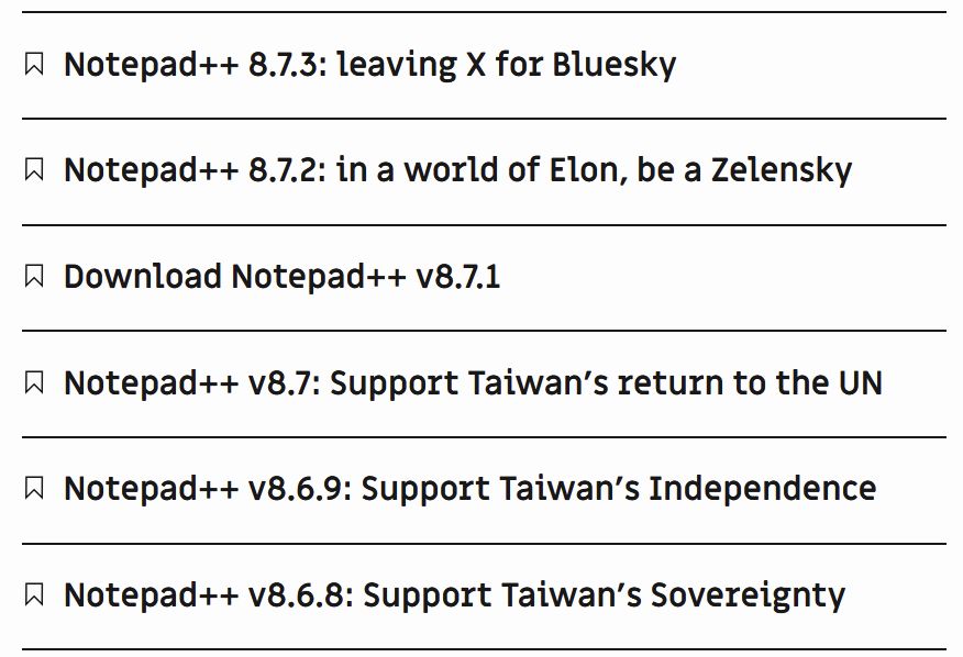 Notepad++'s recent releases:

Notepad++ 8.7.3: leaving X for Bluesky
Notepad++ 8.7.2: in a world of Elon, be a Zelensky
Download Notepad++ v8.7.1
Notepad++ v8.7: Support Taiwan's return to the UN
Notepad++ v8.6.9: Support Taiwan's Independence
Notepad++ v8.6.8: Support Taiwan's Sovereignty
