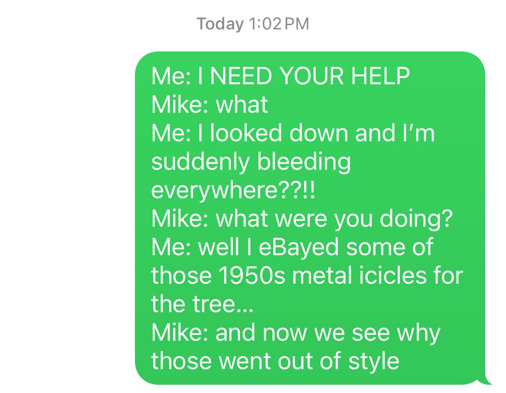 Text message 

Me: I NEED YOUR HELP
Mike: what
Me: I looked down and I'm suddenly bleeding everywhere??!!
Mike: what were you doing?
Me: well I eBayed some of those 1950s metal icicles for the tree...
Mike: and now we see why those went out of style