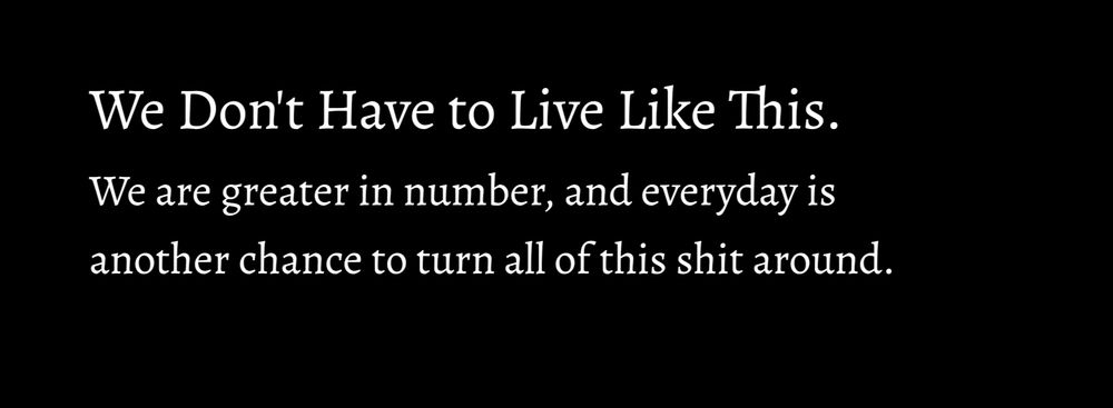 We don't have to live like this. We are greater in number, and every day is another chance to turn all of this shit around.