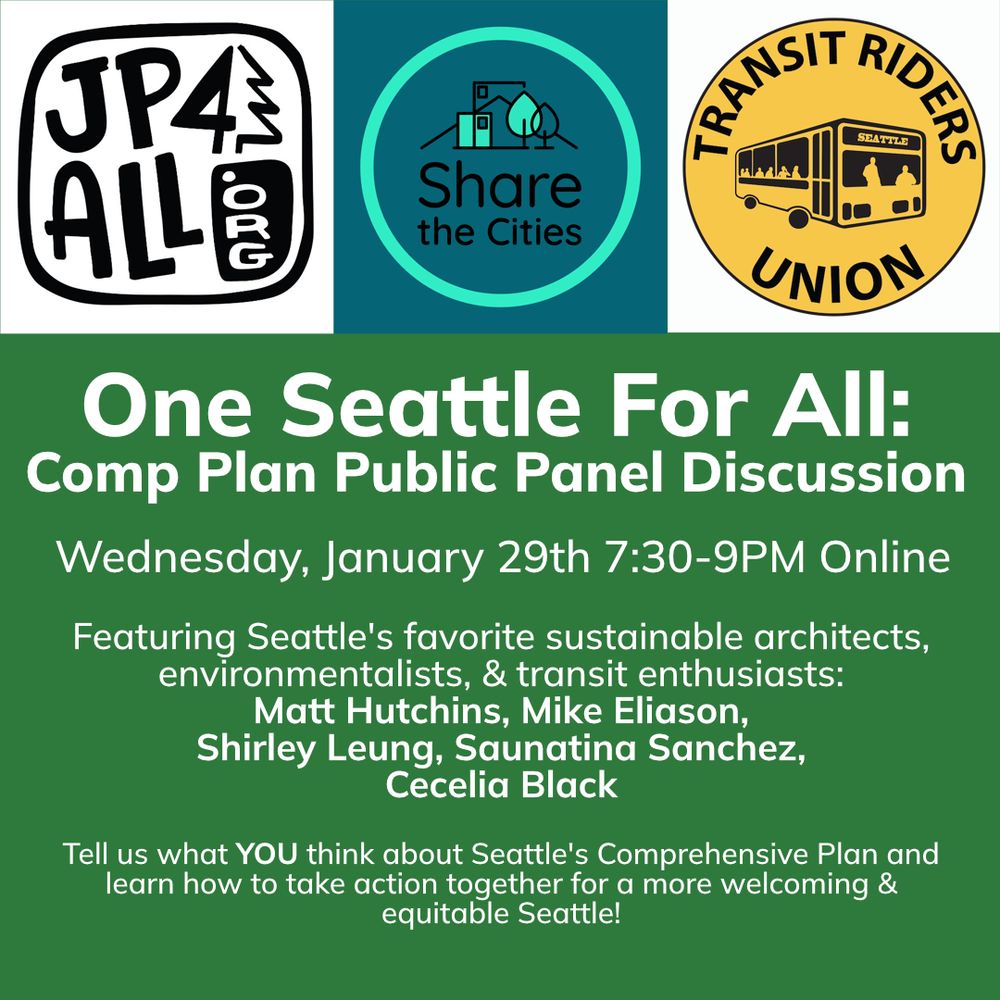 Logos for Jackson Park 4 All, Share the Cities, and Transit Riders Union across the top row.

Then the following text is below the logos.

One Seattle For All: Comp Plan Public Panel Discussion
Wednesday, January 29th 7:30-9PM Online

Featuring Seattle's favorite sustainable architects, environmentalists, & transit enthusiasts: Matt Hutchins, Mike Eliason, Shirley Leung, Saunatina Sanchez, Cecelia Black!

Tell us what YOU think about Seattle's Comprehensive Plan and learn how to take action together for a more welcoming and equitable Seattle!