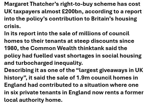 Text: Margaret Thatcher’s right-to-buy scheme has cost UK taxpayers almost £200bn, according to a report into the policy’s contribution to Britain’s housing crisis.
In its report into the sale of millions of council homes to their tenants at steep discounts since 1980, the Common Wealth thinktank said the policy had fuelled vast shortages in social housing and turbocharged inequality.
Describing it as one of the “largest giveaways in UK history”, it said the sale of 1.9m council homes in England had contributed to a situation where one in six private tenants in England now rents a former local authority home.