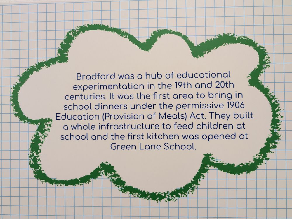 Bradford was a hub of educational experimentation in the 19th and 20th centuries. It was the first area to bring in school dinners under the permissive 1906 Education (Provision of Meals) Act. They built a whole infrastructure to feed children at school and the first kitchen was opened at Green Lane School.