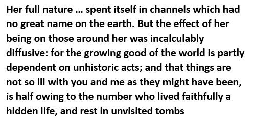 Text: Her full nature ... spent itself in channels which had no great name on the earth. But the effect of her being on those around her was incalculably diffusive: for the growing good of the world is partly dependent on unhistoric acts; and that things are not so ill with you and me as they might have been, is half owing to the number who lived faithfully a hidden life, and rest in unvisited tombs