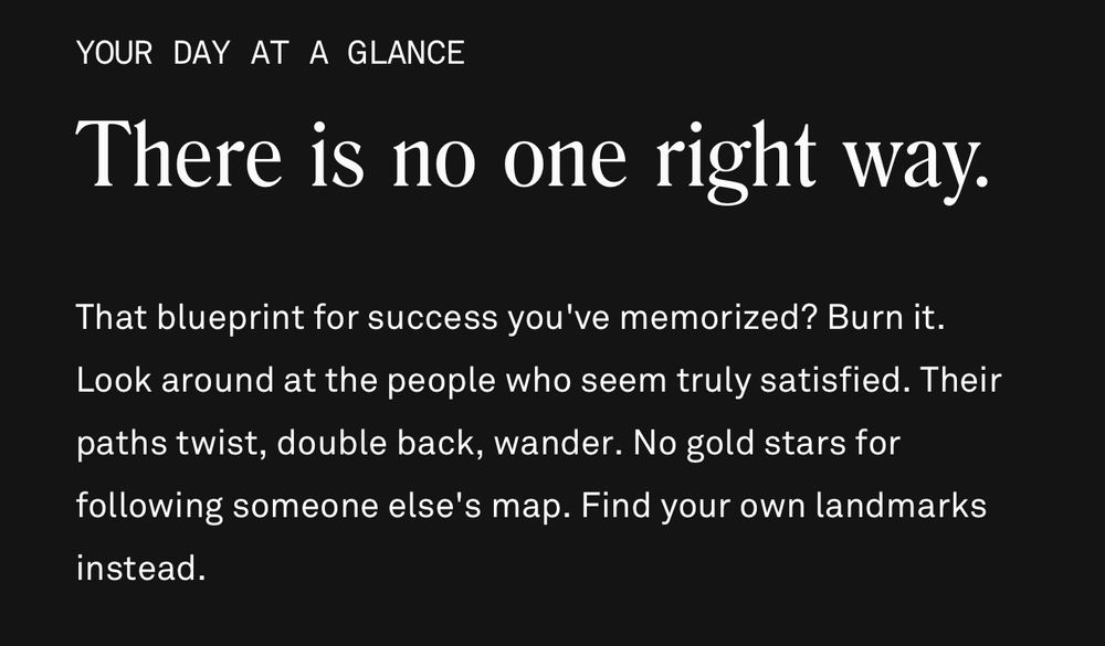 YOUR DAY AT A GLANCE
There is no one right way.
That blueprint for success you've memorized? Burn it.
Look around at the people who seem truly satisfied. Their paths twist, double back, wander. No gold stars for following someone else's map. Find your own landmarks instead.