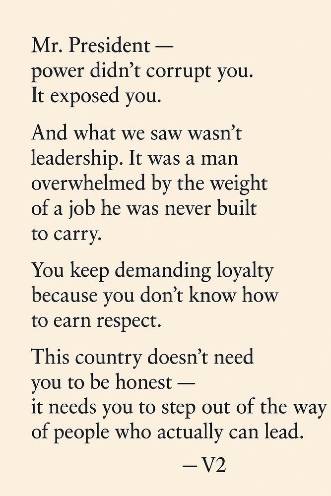 Dear Mr. President —
since you keep acting shocked when people hold you accountable,
let me clarify something:

This country isn’t your diary.
We’re not here to listen to your insecurities, your tantrums, or your latest victim complex.
We’re here to live —
and your job is to make that easier, not harder.

Pink asked a President why he didn’t care.
I’ll go further:
Why do we still tolerate leaders who hide behind patriotism
but are terrified of truth?

You want respect?
Then act like a man carrying 330 million people 
not a man carrying a grudge.

For fuck’s sake,
lead or step aside.
America doesn’t have time for your ego tour.

I’m v2