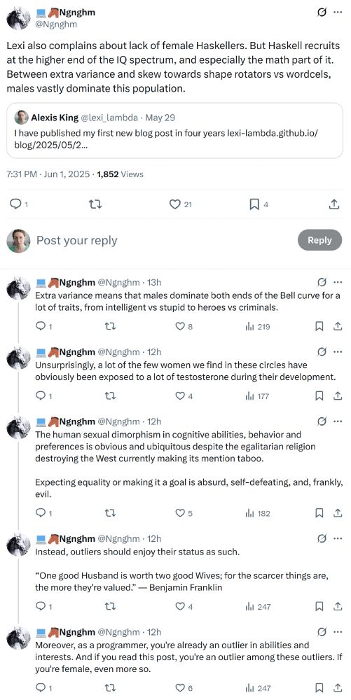 Threads of tweets by @Ngnghm.

Lexi also complains about lack of female Haskellers. But Haskell recruits at the higher end of the IQ spectrum, and especially the math part of it. Between extra variance and skew towards shape rotators vs wordcels, males vastly dominate this population.

Extra variance means that males dominate both ends of the Bell curve for a lot of traits, from intelligent vs stupid to heroes vs criminals.

Unsurprisingly, a lot of the few women we find in these circles have obviously been exposed to a lot of testosterone during their development.

The human sexual dimorphism in cognitive abilities, behavior and preferences is obvious and ubiquitous despite the egalitarian religion destroying the West currently making its mention taboo.

Expecting equality or making it a goal is absurd, self-defeating, and, frankly, evil.

Instead, outliers should enjoy their status as such.

“One good Husband is worth two good Wives; for the scarcer things are, the more they're valued.” — Benjamin Franklin

Moreover, as a programmer, you're already an outlier in abilities and interests. And if you read this post, you're an outlier among these outliers. If you're female, even more so.