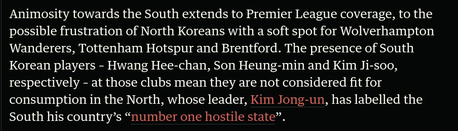 Animosity towards the South extends to Premier League coverage, to the possible frustration of North Koreans with a soft spot for Wolverhampton Wanderers, Tottenham Hotspur and Brentford. The presence of South Korean players – Hwang Hee-chan, Son Heung-min and Kim Ji-soo, respectively – at those clubs mean they are not considered fit for consumption in the North, whose leader, Kim Jong-un, has labelled the South his country’s “number one hostile state”.