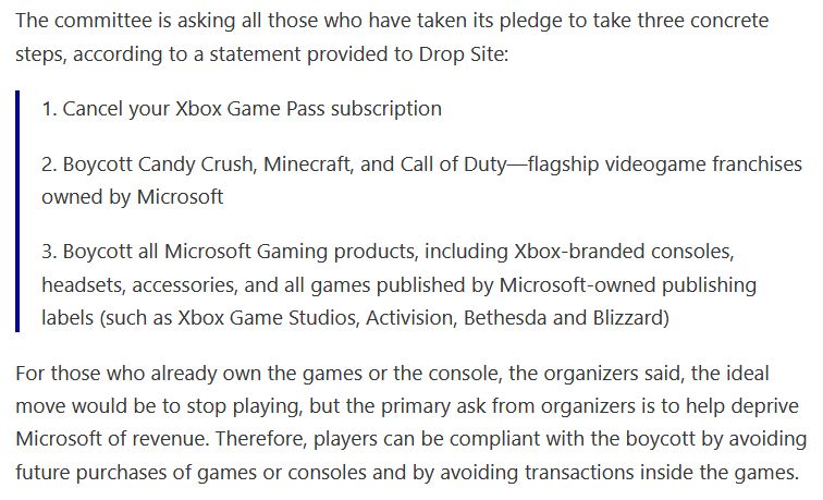 The committee is asking all those who have taken its pledge to take three concrete steps, according to a statement provided to Drop Site:

    1. Cancel your Xbox Game Pass subscription

    2. Boycott Candy Crush, Minecraft, and Call of Duty—flagship videogame franchises owned by Microsoft

    3. Boycott all Microsoft Gaming products, including Xbox-branded consoles, headsets, accessories, and all games published by Microsoft-owned publishing labels (such as Xbox Game Studios, Activision, Bethesda and Blizzard)

For those who already own the games or the console, the organizers said, the ideal move would be to stop playing, but the primary ask from organizers is to help deprive Microsoft of revenue. Therefore, players can be compliant with the boycott by avoiding future purchases of games or consoles and by avoiding transactions inside the games.