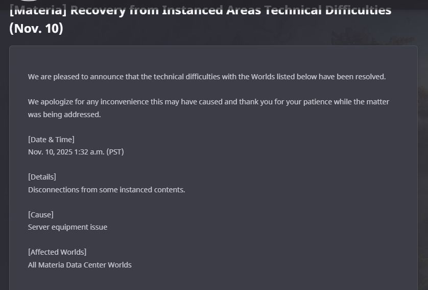 ffxiv official news client update. only for materia but its also hitting gilgamesh/aether. "We are pleased to announce that the technical difficulties with the worlds listed below have been resolved. We apologize for any inconvenience this may have caused and thank you for your patience. Nov 10th 1:32am, disconnections from some instanced area's, all materia data center worlds