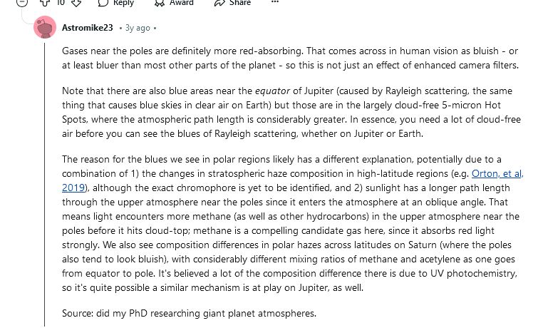 a reply from a Reddit thread from user Astromike23. it reads: Gases near the poles are definitely more red-absorbing. That comes across in human vision as bluish - or at least bluer than most other parts of the planet - so this is not just an effect of enhanced camera filters. Note that there are also blue areas near the equator of Jupiter (caused by Rayleigh scattering, the same thing that causes blue skies in clear air on Earth) but those are in the largely cloud-free 5-micron Hot Spots, where the atmospheric path length is considerably greater. In essence, you need a lot of cloud-free air before you can see the blues of Rayleigh scattering, whether on Jupiter or Earth. The reason for the blues we see in polar regions likely has a different explanation, potentially due to a combination of 1) the changes in stratospheric haze composition in high-latitude regions (e.g. Orton, et al, 2019), although the exact chromophore is yet to be identified, and 2) sunlight has a longer path length through the upper atmosphere near the poles since it enters the atmosphere at an oblique angle. That means light encounters more methane (as well as other hydrocarbons) in the upper atmosphere near the poles before it hits cloud-top; methane is a compelling candidate gas here, since it absorbs red light strongly. We also see composition differences in polar hazes across latitudes on Saturn (where the poles also tend to look bluish), with considerably different mixing ratios of methane and acetylene as one goes from equator to pole. It's believed a lot of the composition difference there is due to UV photochemistry, so it's quite possible a similar mechanism is at play on Jupiter, as well. Source: did my PhD researching giant planet atmospheres.