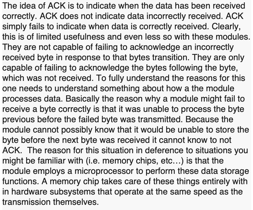 screenshot of text reading:
The idea of ACK is to indicate when the data has been received correctly. ACK does not indicate data incorrectly received. ACK simply fails to indicate when data is correctly received. Clearly, this is of limited usefulness and even less so with these modules. They are not capable of failing to acknowledge an incorrectly received byte in response to that bytes transition. They are only capable of failing to acknowledge the bytes following the byte, which was not received. To fully understand the reasons for this one needs to understand something about how a the module processes data. Basically the reason why a module might fail to receive a byte correctly is that it was unable to process the byte previous before the failed byte was transmitted. Because the module cannot possibly know that it would be unable to store the byte before the next byte was received it cannot know to not ACK.  The reason for this situation in deference to situations you might be familiar with (i.e. memory chips, etc…) is that the module employs a microprocessor to perform these data storage functions. A memory chip takes care of these things entirely with in hardware subsystems that operate at the same speed as the transmission themselves.
