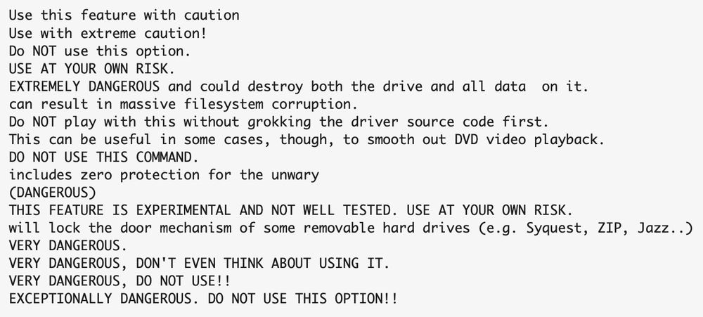 screenshot of text reading:
Use this feature with caution
Use with extreme caution!
Do NOT use this option.
USE AT YOUR OWN RISK.
EXTREMELY DANGEROUS and could destroy both the drive and all data  on it.
can result in massive filesystem corruption.
Do NOT play with this without grokking the driver source code first.
This can be useful in some cases, though, to smooth out DVD video playback.
DO NOT USE THIS COMMAND.
includes zero protection for the unwary
(DANGEROUS)
THIS FEATURE IS EXPERIMENTAL AND NOT WELL TESTED. USE AT YOUR OWN RISK.
will lock the door mechanism of some removable hard drives (e.g. Syquest, ZIP, Jazz..)
VERY DANGEROUS.
VERY DANGEROUS, DON'T EVEN THINK ABOUT USING IT.
VERY DANGEROUS, DO NOT USE!!
EXCEPTIONALLY DANGEROUS. DO NOT USE THIS OPTION!!