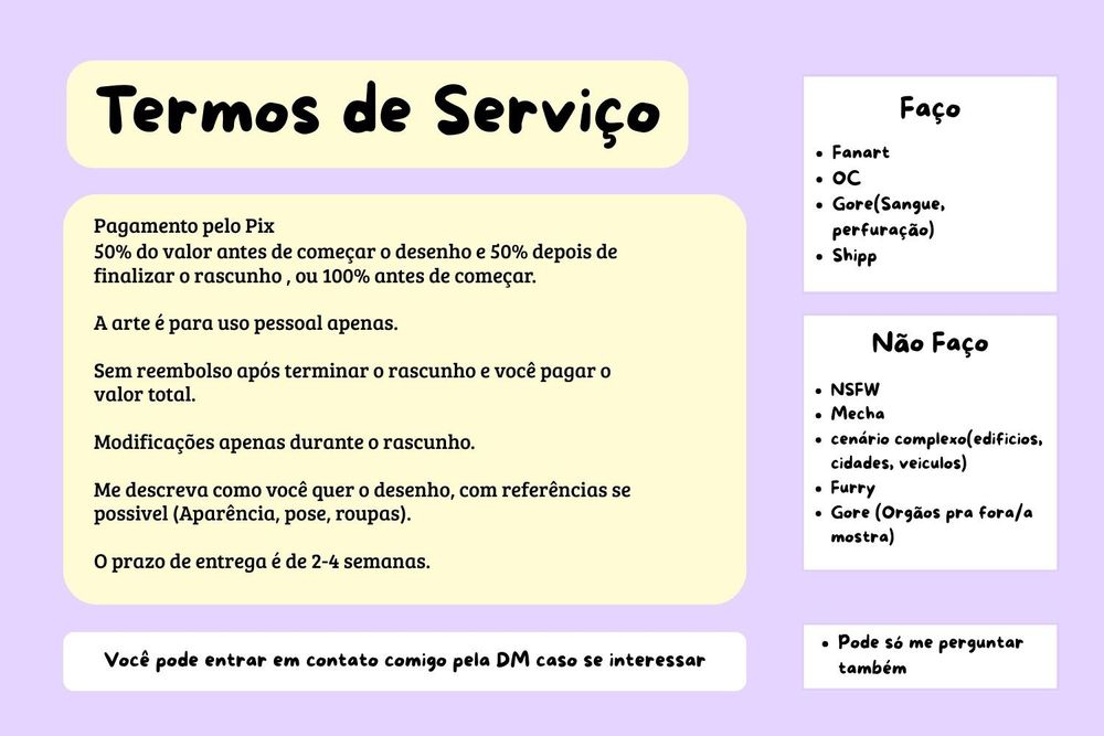 Termos de Serviço
 
Pagamento pelo Pix
50% do valor antes de começar o desenho e 50% depois de finalizar o rascunho , ou 100% antes de começar.

A arte é para uso pessoal apenas.

Sem reembolso após terminar o rascunho e você pagar o valor total.

Modificações apenas durante o rascunho.

Me descreva como você quer o desenho, com referências se possivel (Aparência, pose, roupas).

O prazo de entrega é de 2-4 semanas.

Você pode entrar em contato comigo pela DM caso se interessar e para tirar dúvidas