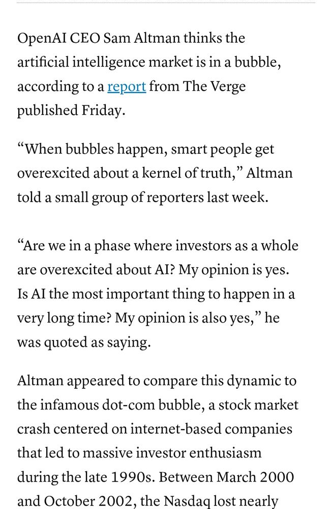 OpenAI CEO Sam Altman thinks the artificial intelligence market is in a bubble, according to a report from The Verge published Friday. 

“When bubbles happen, smart people get overexcited about a kernel of truth,” Altman told a small group of reporters last week.

“Are we in a phase where investors as a whole are overexcited about AI? My opinion is yes. Is AI the most important thing to happen in a very long time? My opinion is also yes,” he was quoted as saying. 

Altman appeared to compare this dynamic to the infamous dot-com bubble, a stock market crash centered on internet-based companies that led to massive investor enthusiasm during the late 1990s.