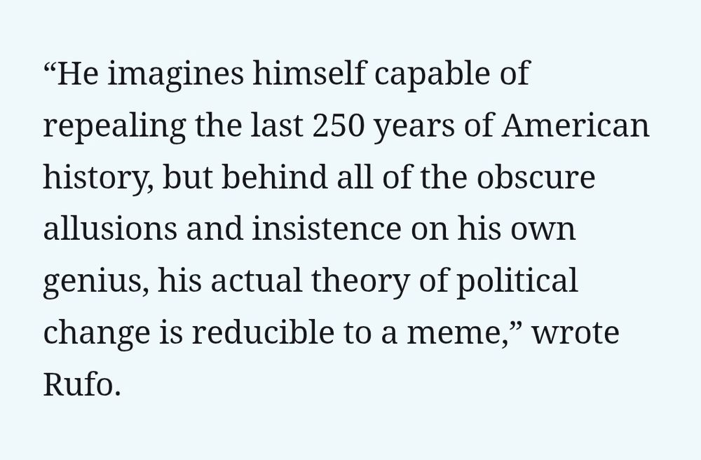 “He imagines himself capable of repealing the last 250 years of American history, but behind all of the obscure allusions and insistence on his own genius, his actual theory of political change is reducible to a meme,” wrote Rufo.