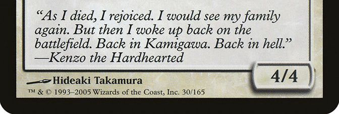 the flavor text for Yomiji, Who Bars the Way

“As I died, I rejoiced. I would see my family again. But then I woke up back on the battlefield. Back in Kamigawa. Back in hell.”
—Kenzo the Hardhearted