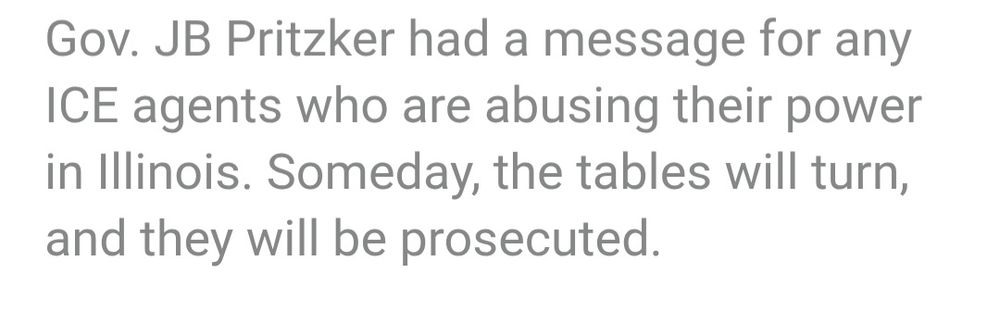 Gov. JB Pritzker had a message for any ICE agents who are abusing their power in Illinois. Someday, the tables will turn, and they will be prosecuted.