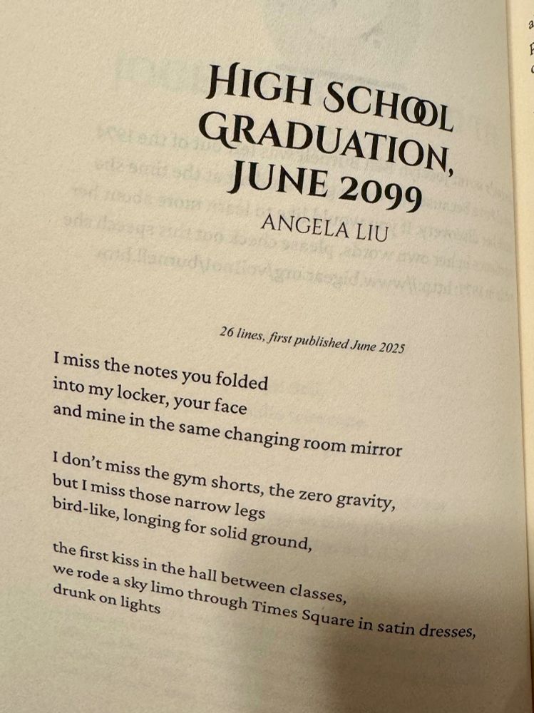 High School Graduation (excerpt)
Angela Liu 

26 lines, first published June 2025

I miss the notes you folded
into my locker, your face
and mine in the same changing room mirror

I don’t miss the gym shorts, the zero gravity,
but I miss those narrow legs
bird-like, longing for solid ground,

the first kiss in the hall between classes
we rode a sky limo through Times Square in satin dresses,
drunk on lights