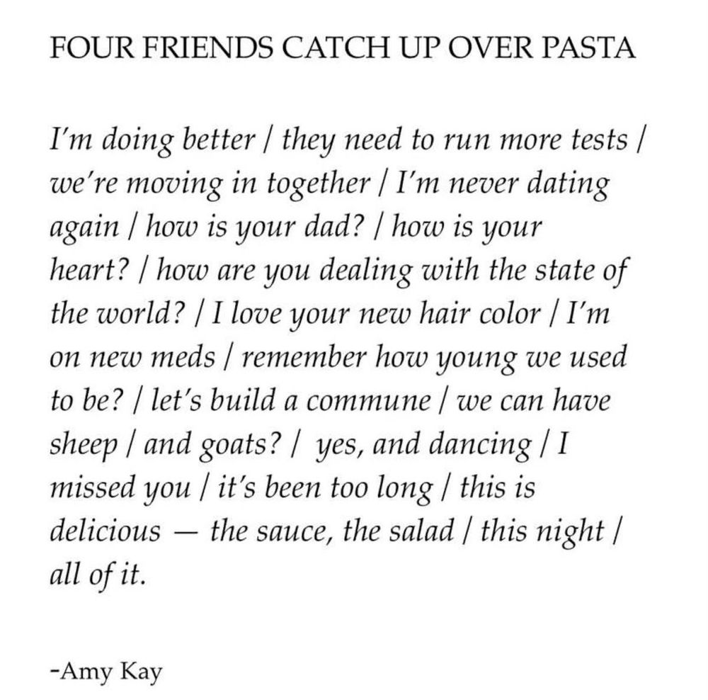 FOUR FRIENDS CATCH UP OVER PASTA I'm doing better / they need to run more tests / we're moving in together / I'm never dating again / how is your dad? / how is your heart? / how are you dealing with the state of the world? / I love your new hair color / I'm on new meds / remember how young we used to be? / let's build a commune / we can have sheep | and goats? / yes, and dancing / I missed you / it's been too long / this is delicious - the sauce, the salad / this night / all of it.

- Amy Kay