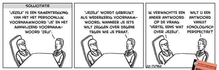 “Driepanelenstrip. In elk paneel zitten twee personen aan een sollicitatietafel: links een interviewer op een stoel, rechts de sollicitant.
Paneel 1: De sollicitant zegt: ‘“Jezelf” is een samentrekking van het persoonlijk voornaamwoord “je” en het aanwijzend voornaamwoord “zelf”.’
Paneel 2: De sollicitant gaat door: ‘“Jezelf” wordt gebruikt als wederkerig voornaamwoord wanneer je iets wilt zeggen over degene tegen wie je praat.’
Paneel 3: De interviewer reageert: ‘Ik verwachtte een ander antwoord op de vraag “Vertel eens wat over jezelf”.’ De sollicitant antwoordt: ‘Wilt u een antwoord vanuit fonologisch perspectief?’ In de hoek ligt een mapje met “sollicitatie” erop.”