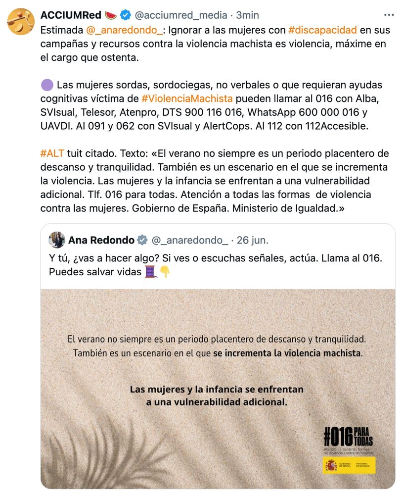 Citamos un tuit de Ana Redondo, Ministra de Igualdad.

Tuit de Ana Redondo, 26 de junio 25:
"Y tú, ¿vas a hacer algo? Si ves o escuchas señales, actúa. Llama al 016. Puedes salvar vidas 🧵👇 (Ajunta imagen sin descripción).

Nuestro retuit con cita:
"Estimada Ana Redondo (@_anaredondo_): Ignorar a las mujeres con #discapacidad en sus campañas y recursos contra la violencia machista es violencia, máxime en el cargo que ostenta.

🟣 Las mujeres sordas, sordociegas, no verbales o que requieran ayudas cognitivas víctima de #ViolenciaMachista pueden llamar al 016 con Alba, SVIsual, Telesor, Atenpro, DTS 900 116 016, WhatsApp 600 000 016 y UAVDI. Al 091 y 062 con SVIsual y AlertCops. Al 112 con 112Accesible.

#ALT tuit citado. Texto: «El verano no siempre es un periodo placentero de descanso y tranquilidad. También es un escenario en el que se incrementa la violencia. Las mujeres y la infancia se enfrentan a una vulnerabilidad adicional. Tlf. 016 para todas. Atención a todas las formas  de violencia contra las mujeres. Gobierno de España. Ministerio de Igualdad.»