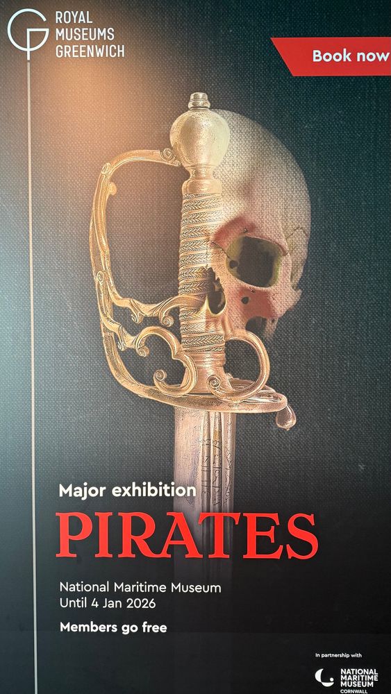 Pirates Exhibition poster. 

ROYAL
MUSEUMS GREENWICH
Book now
Major exhibition
PIRATES
National Maritime Museum
Until 4 Jan 2026
Members go free
NATIONAL MARITIME
MUSEUM
CORNWALL