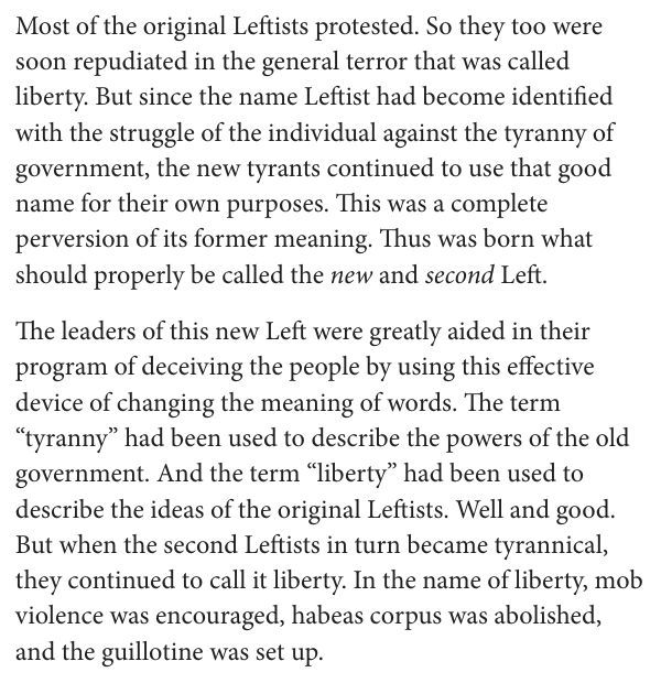 Most of the original Leftists protested. So they too were soon repudiated in the general terror that was called liberty. But since the name Leftist had become identified with the struggle of the individual against the tyranny of government, the new tyrants continued to use that good name for their own purposes. This was a complete perversion of its former meaning. Thus was born what should properly be called the new and second Left. The leaders of this new Left were greatly aided in their program of deceiving the people by using this effective device of changing the meaning of words. The term “tyranny” had been used to describe the powers of the old government. And the term “liberty” had been used to describe the ideas of the original Leftists. Well and good. But when the second Leftists in turn became tyrannical, they continued to call it liberty. In the name of liberty, mob violence was encouraged, habeas corpus was abolished, and the guillotine was set up.