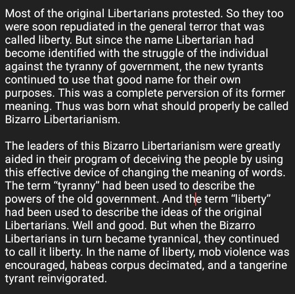 Most of the original Libertarians protested. So they too were soon repudiated in the general terror that was called liberty. But since the name Libertarian had become identified with the struggle of the individual against the tyranny of government, the new tyrants continued to use that good name for their own purposes. This was a complete perversion of its former meaning. Thus was born what should properly be called Bizarro Libertarianism. The leaders of this Bizarro Libertarianism were greatly aided in their program of deceiving the people by using this effective device of changing the meaning of words. The term “tyranny” had been used to describe the powers of the old government. And the term “liberty” had been used to describe the ideas of the original Libertarians. Well and good. But when the Bizarro Libertarians in turn became tyrannical, they continued to call it liberty. In the name of liberty, mob violence was encouraged, habeas corpus decimated, and a tangerine tyrant reinvigorated.