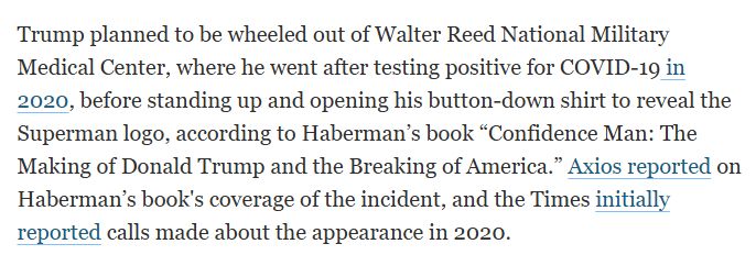 Trump planned to be wheeled out of Walter Reed National Military Medical Center, where he went after testing positive for COVID-19 in 2020, before standing up and opening his button-down shirt to reveal the Superman logo, according to Haberman’s book “Confidence Man: The Making of Donald Trump and the Breaking of America.” Axios reported on Haberman’s book's coverage of the incident, and the Times initially reported calls made about the appearance in 2020. 