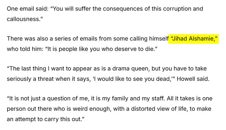 One email said: “You will suffer the consequences of this corruption and callousness.”
There was also a series of emails from some calling himself “Jihad Alshamie,” who told him: “It is people like you who deserve to die.”
“The last thing I want to appear as is a drama queen, but you have to take seriously a threat when it says, ‘I would like to see you dead,’” Howell said.
“It is not just a question of me, it is my family and my staff. All it takes is one person out there who is weird enough, with a distorted view of life, to make an attempt to carry this out.”