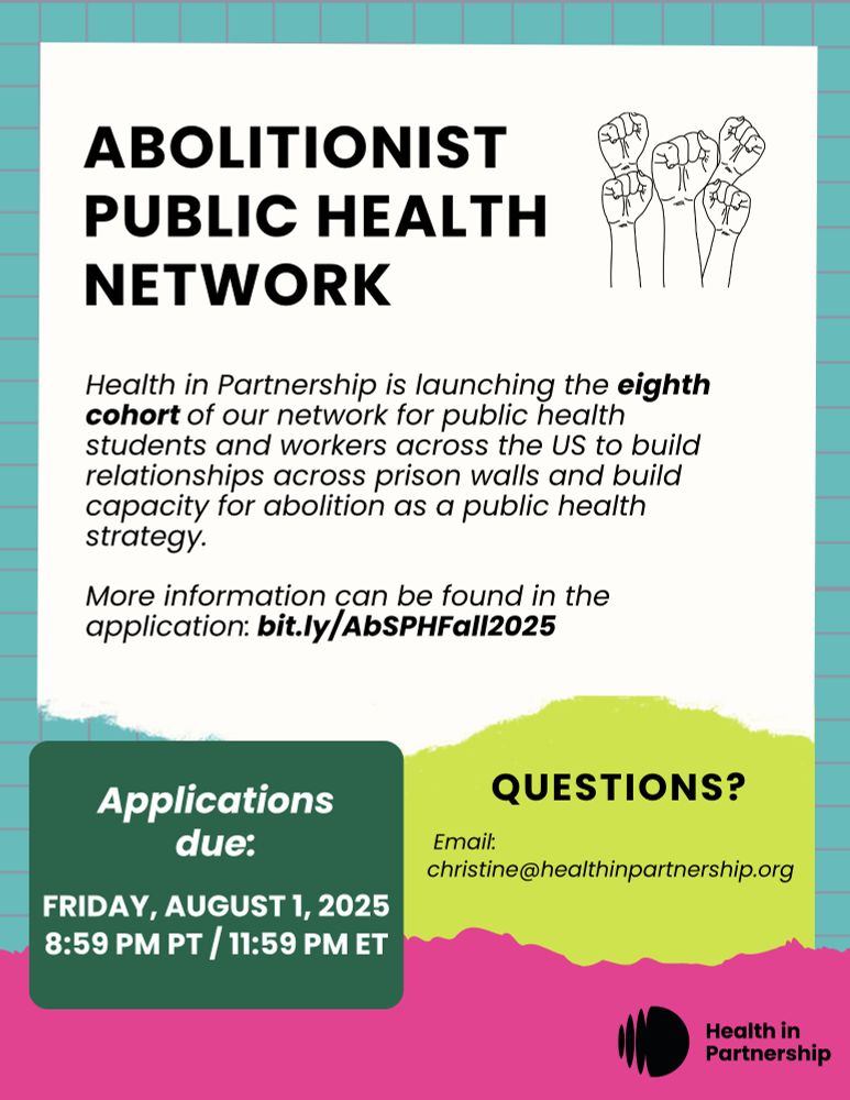 **Alt text:**

A flyer for the Abolitionist Public Health Network from Health in Partnership. It announces the launch of the eighth cohort for public health students and workers across the U.S. to build relationships across prison walls and support abolition as a public health strategy.

**Key details:**

* More info and application: [bit.ly/AbSPHFall2025](http://bit.ly/AbSPHFall2025)
* Application deadline: **Friday, August 1, 2025 at 8:59 PM PT / 11:59 PM ET**
* Questions? Email: **[christine@healthinpartnership.org](mailto:christine@healthinpartnership.org)**
* Includes illustrations of raised fists and logos with a colorful design background.
