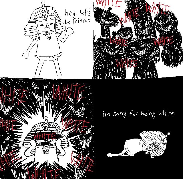 A four-panel black and white comic parody of an existing meme comic. The first panel is Perah with a big smile, waving. They say, "Hey, let's be friends!" to other cousins off panel. The second panel depicts the twisted and shakily drawn silhouettes of the cousins they were speaking to, notably The Prince, Nik, Beyond, Clip-Clop, and L'amour. Their faces are sinister with narrowed eyes and jagged, mocking mouths drawn in white. Scratchy red text that only reads "WHITE" in all caps is written several times overtop the silhouettes. The third panel shows Perah crying with their hands on their face, mouth and eyes covered by black bars. Scratchy darkness featuring the mocking faces of the cousins form a vignette around them. The red text reading "WHITE" returns, larger and surrounding Perah, as well as on top of the bar covering their eyes. The fourth panel has a solid black background, with Perah kneeling and crying on the ground, eyes shrouded in darkness with no visible mouth. White lowercase text above them reads "I'm sorry for being white".