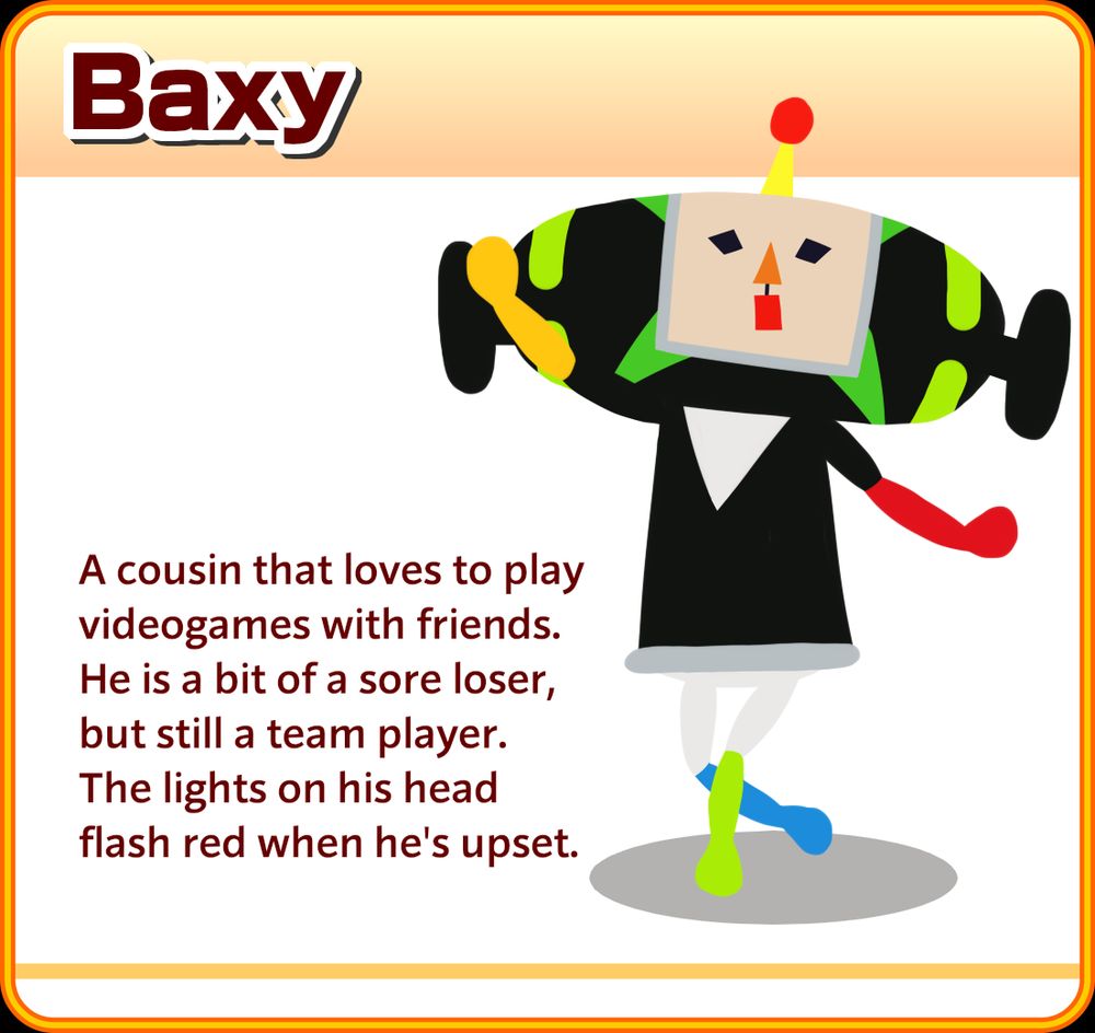 
A Beautiful Katamari matching game card of Baxy, drawn in the We Love Katamari vector style. He is walking with his left leg in front of his right, with his right arm raised and his left arm out but lowered. The text reads: A cousin that loves to play videogames with friends. He is a bit of a sore loser, but still a team player. The lights on his head flash red when he's upset.