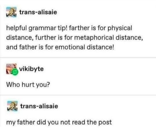 Tumblr meme, reads: "helpful grammar tip! farther is for physical distance, further is for metaphorical distance, and father is for emotional distance!" someone replies "who hurt you?" OP responds "my father did you not read the post"