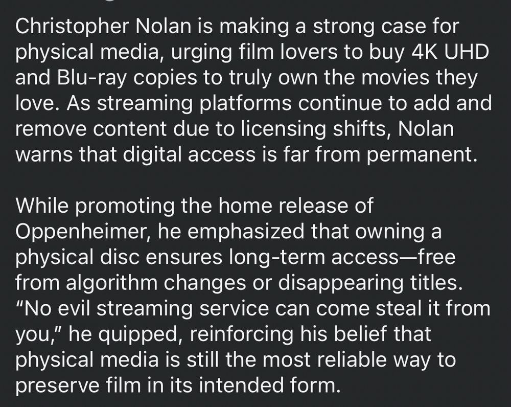 Christopher Nolan is making a strong case for physical media, urging film lovers to buy 4K UHD and Blu-ray copies to truly own the movies they love. As streaming platforms continue to add and remove content due to licensing shifts, Nolan warns that digital access is far from permanent.
While promoting the home release of Oppenheimer, he emphasized that owning a physical disc ensures long-term access-free from algorithm changes or disappearing titles.
"No evil streaming service can come steal it from you," he quipped, reinforcing his belief that physical media is still the most reliable way to preserve film in its intended form.