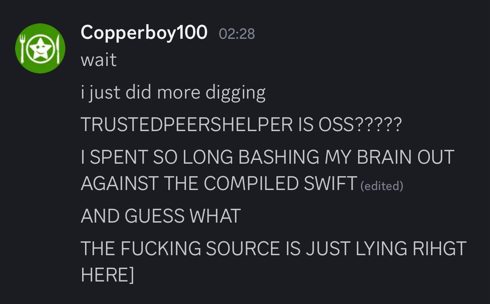 Discord screenshot from 30 minutes later.
Copperboy says:
wait.
i just did more digging.
TRUSTEDPEERSHELPER IS OSS?????
I SPENT SO LONG BASHING MY BRAIN OUT
AGAINST THE COMPILED SWIFT.
AND GUESS WHAT.
THE FUCKING SOURCE IS JUST LYING RIHGT HERE.