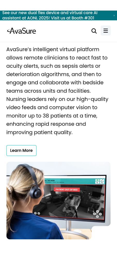 Respond quickly to patients in need
AvaSure’s intelligent virtual platform allows remote clinicians to react fast to acuity alerts, such as sepsis alerts or deterioration algorithms, and then to engage and collaborate with bedside teams across units and facilities. Nursing leaders rely on our high-quality video feeds and computer vision to monitor up to 38 patients at a time, enhancing rapid response and improving patient quality.