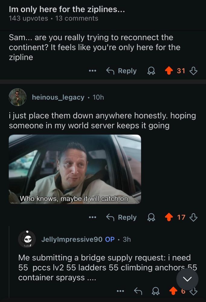 A conversation I’m only here for the zip lines the first person says “ Sam are you really trying to reconnect the continent it seems like you’re only here for the zip line.” The next person says “I just placed them down anywhere honestly hoping someone in my world server keeps going” attached is a screenshot from. I think you should leave which says “who knows maybe it will catch on.” The third person says “me submitting a bridge supply request. I need 55 pccs level 2, 55 ladders 55 climbing anchors 55 container sprays.”