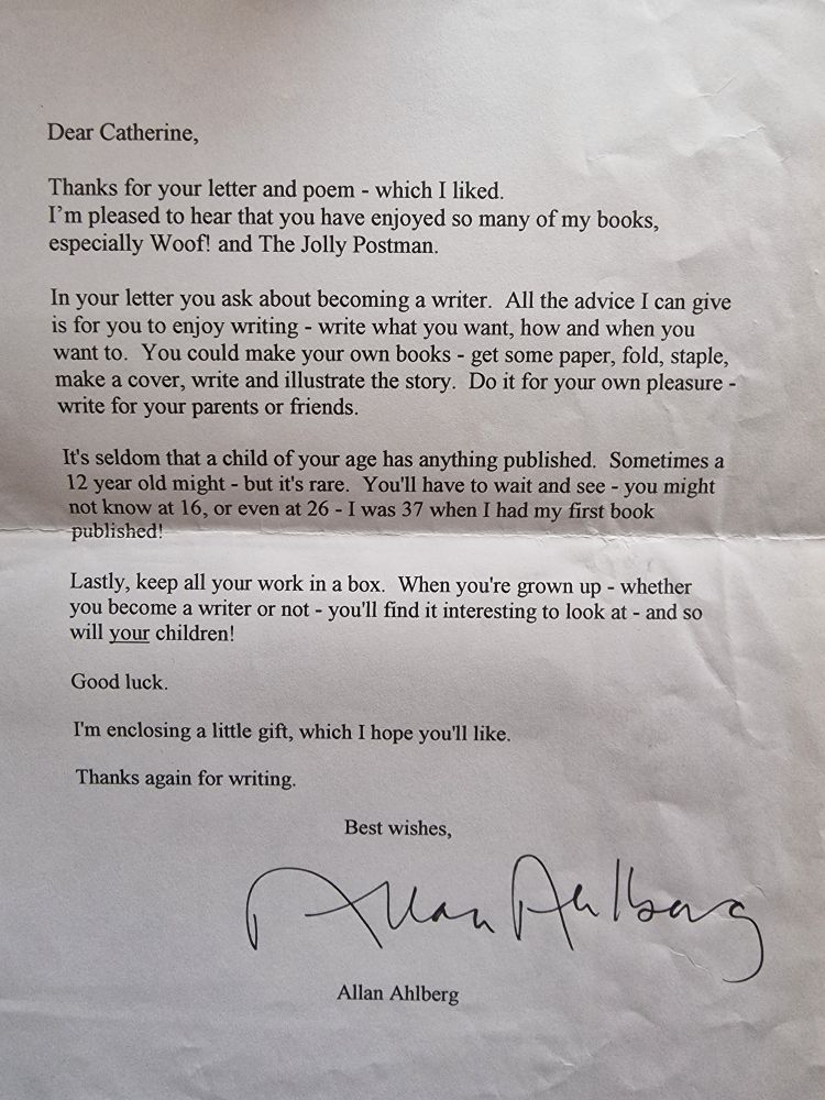 A typed letter from Allan Ahlberg reading:

Dear Catherine,

Thanks for your letter and poem - which I liked. I'm pleased to hear that you have enjoyed so many of my books, especially Woof! and The Jolly Postman.

In your letter you ask about becoming a writer. All the advice I can give is for you to enjoy writing - write what you want, how and when you want to. You could make your own books - get some paper, fold, staple, make a cover, write and illustrate the story. Do it for your own pleasure - write for your parents or friends.

It's seldom that a child of your age has anything published. Sometimes a 12 year old might - but it's rare. You'll have to wait and see - you might not know at 16, or even at 26 - I was 37 when I had my first book published!

Lastly, keep all your work in a box. When you're grown up - whether you become a writer or not - you'll find it interesting to look at - and so will your children!

Good luck.

I'm enclosing a little gift, which I hope you'll like.

Thanks again for writing.

Best wishes,

Allan Ahlberg
