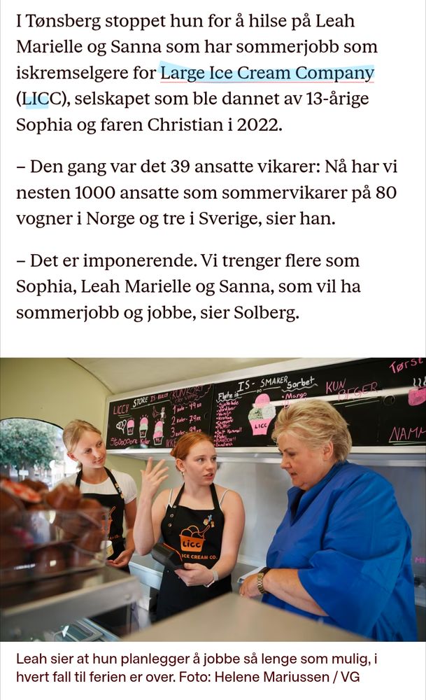 I Tønsberg stoppet hun for å hilse på Leah Marielle og Sanna som har sommerjobb som iskremselgere for Large Ice Cream Company (LICC), selskapet som ble dannet av 13-årige Sophia og faren Christian i 2022.

- Den gang var det 39 ansatte vikarer: Nå har vi nesten 1000 ansatte som sommervikarer på 80 vogner i Norge og tre i Sverige, sier han.

- Det er imponerende. Vi trenger flere som Sophia, Leah Marielle og Sanna, som vil ha sommerjobb og jobbe, sier Solberg.