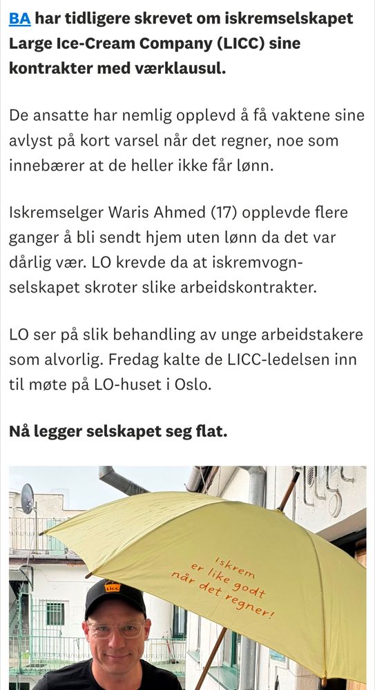 BA har tidligere skrevet om iskremselskapet Large Ice-Cream Company (LICC) sine kontrakter med værklausul.

De ansatte har nemlig opplevd å få vaktene sine avlyst på kort varsel når det regner, noe som innebærer at de heller ikke får lønn.

Iskremselger Waris Ahmed (17) opplevde flere ganger å bli sendt hjem uten lønn da det var dårlig vær. LO krevde da at iskremvogn- selskapet skroter slike arbeidskontrakter.

LO ser på slik behandling av unge arbeidstakere som alvorlig. Fredag kalte de LICC-ledelsen inn til møte på LO-huset i Oslo.
 
Nå legger selskapet seg flat.