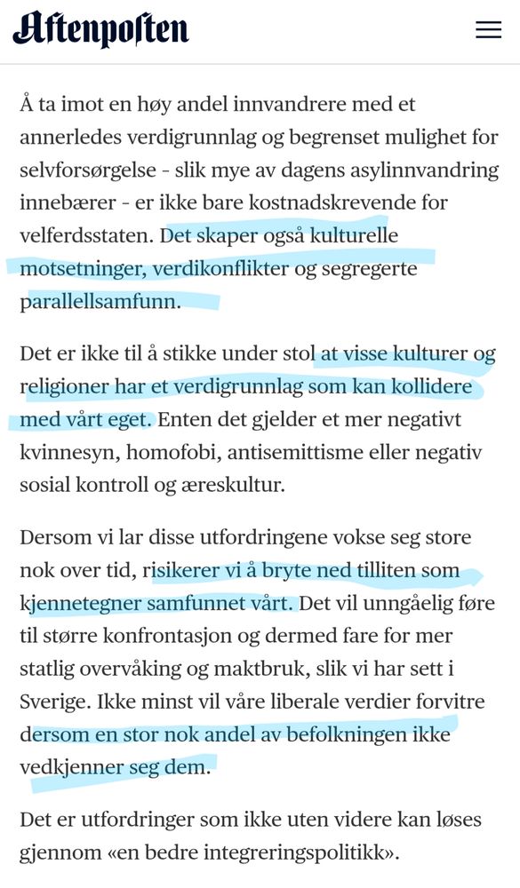 Aftenposten

Å ta imot en høy andel innvandrere med et annerledes verdigrunnlag og begrenset mulighet for selvforsørgelse - slik mye av dagens asylinnvandring innebærer - er ikke bare kostnadskrevende for velferdsstaten. Det skaper også kulturelle motsetninger, verdikonflikter og segregerte

parallellsamfunn.

Det er ikke til å stikke under stol at visse kulturer og religioner har et verdigrunnlag som kan kollidere med vårt eget. Enten det gjelder et mer negativt kvinnesyn, homofobi, antisemittisme eller negativ sosial kontroll og æreskultur.

Dersom vi lar disse utfordringene vokse seg store nok over tid, risikerer vi å bryte ned tilliten som kjennetegner samfunnet vårt. Det vil unngåelig føre til større konfrontasjon og dermed fare for mer statlig overvåking og maktbruk, slik vi har sett i Sverige. Ikke minst vil våre liberale verdier forvitre dersom en stor nok andel av befolkningen ikke vedkjenner seg dem.

Det er utfordringer som ikke uten videre kan løses gjennom «en bedre integreringspolitikk
