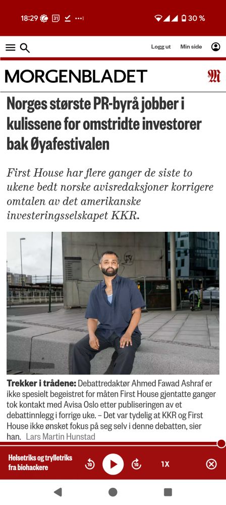 MORGENBLADET

Norges største PR-byrå jobber i kulissene for omstridte investorer bak Øyafestivalen

First House har flere ganger de siste to ukene bedt norske avisredaksjoner korrigere omtalen av det amerikanske investeringsselskapet KKR.

Trekker i trådene: Debattredaktør Ahmed Fawad Ashraf er ikke spesielt begeistret for måten First House gjentatte ganger tok kontakt med Avisa Oslo etter publiseringen av et debattinnlegg i forrige uke. - Det var tydelig at KKR og First House ikke ønsket fokus på seg selv i denne debatten, sier han 