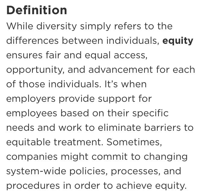 Definition
While diversity simply refers to the differences between individuals, equity ensures fair and equal access, opportunity, and advancement for each of those individuals. It's when employers provide support for employees based on their specific needs and work to eliminate barriers to equitable treatment. Sometimes, companies might commit to changing system-wide policies, processes, and procedures in order to achieve equity.
